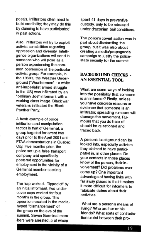 posas. Infirators often need to build credibiity; they may do this by claiming to have participated in past actions. Also, inftrators wil try to exploit activist sensibilties regarding oppression and diversity. Intel gence organizations will send in someone who will pose as a person experiencing the com- mon oppression of e particular ‘activist group. For example, in the 1960’s, the Weather Under- ground ("Weathermen - a white: an-mperialist amed struggle in the US) was infirated by an *ordinary Joe" informant with a working class image. Black war veterans infitrated the Black Panther Party. A fresh example of poiice. infitration and manipuation tactis is that of Germinal, a group targeted for anest two days prior 1o the April 2001 anti- FTAA demonstrations in Quebec Ciy. Five months prior, the police set up a faise ransport company and specifically postered oppodunties for employment in the vicinity of a Germinal member seeking employment. The rap worked. Tipped off by an initial infomant, two under- cover cops worked for four months in the group. This operation resuited in the media- hyped “dismantiement" of the growp on the eve of the summit. Seven Gemminal mem- bers were amested, 5 of whom spent 41 days in preventive custody, only to be released under draconian bail conditions. The police’s covert action was in part about dismanting he group, butit was also about creating a media/propaganda campaign o jusfy the police- state secuiy for the summit. BACKGROUND CHECKS - AN ESSENTIAL TOOL What are some ways of looking into the possibilty that someone s an informer? Firstly, unless you have concrete reasons or ‘evidence that someone is an infitrator, spreading rumours will damage the movement. Ru- mours that you do hear of should be questioned and traced back. A person’s background can be looked into, especially actvism they claimed to have parti patedin, in other places. Do your contacts in those places know of the persan, heir in- Volvement? Did problems ever come up? One important advantage of having links with far away places is that it makes it more dificul or informers to fabricate claims about heir activiies. Whatare a person’s means of living? Who are her or his friends? What sorts of conradic- tions exist between their pro-